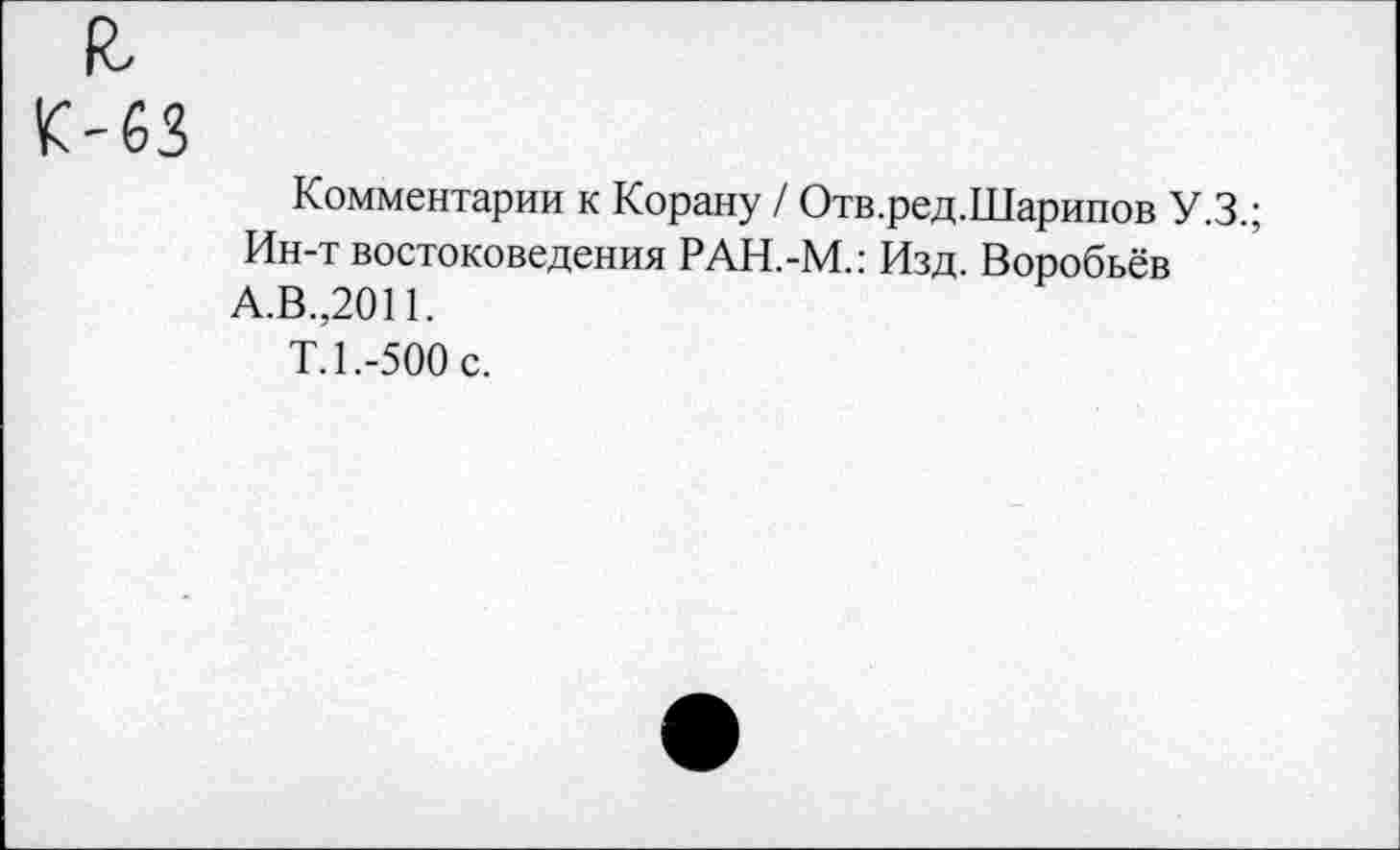 ﻿It
К-63
Комментарии к Корану / Отв.ред.Шарипов У.З.;
Ин-т востоковедения РАН.-М.: Изд. Воробьёв А.В.,2011.
Т.1.-500 с.